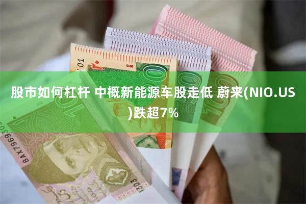 股市如何杠杆 中概新能源车股走低 蔚来(NIO.US)跌超7%