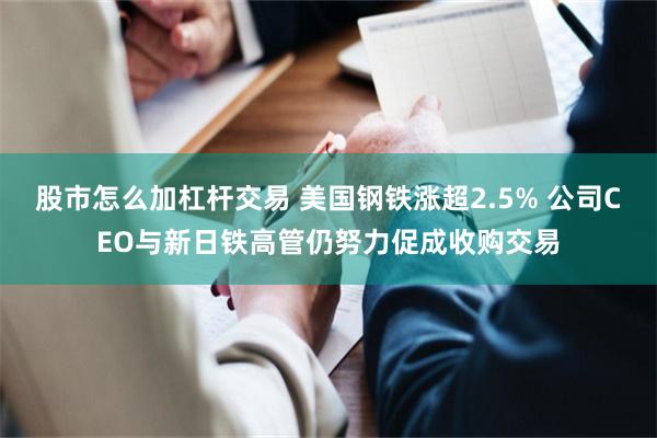 股市怎么加杠杆交易 美国钢铁涨超2.5% 公司CEO与新日铁高管仍努力促成收购交易