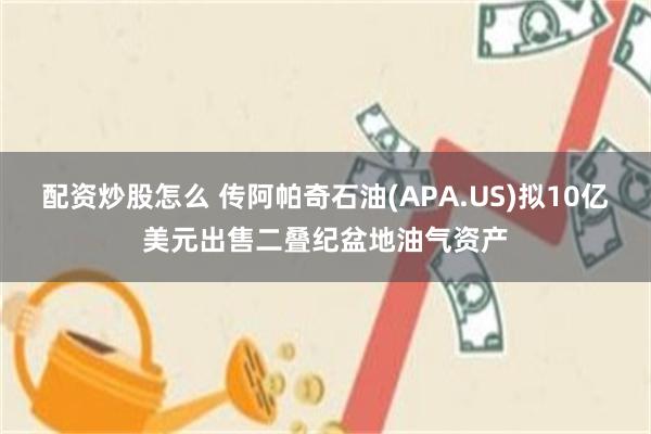 配资炒股怎么 传阿帕奇石油(APA.US)拟10亿美元出售二叠纪盆地油气资产