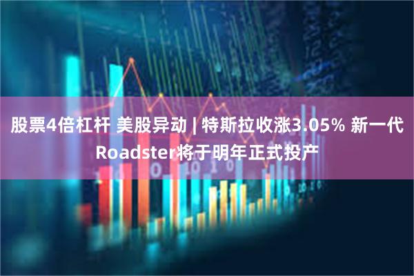 股票4倍杠杆 美股异动 | 特斯拉收涨3.05% 新一代Roadster将于明年正式投产