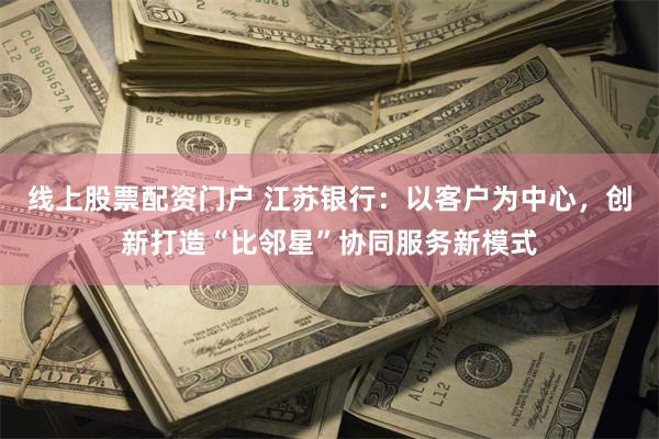 线上股票配资门户 江苏银行：以客户为中心，创新打造“比邻星”协同服务新模式