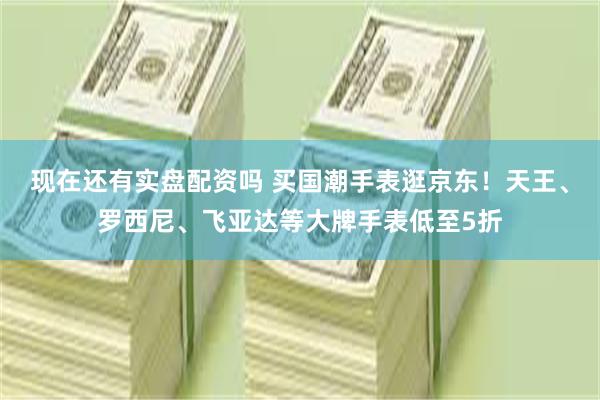 现在还有实盘配资吗 买国潮手表逛京东！天王、罗西尼、飞亚达等大牌手表低至5折