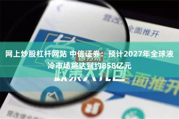 网上炒股杠杆网站 中信证券：预计2027年全球液冷市场将达到约858亿元