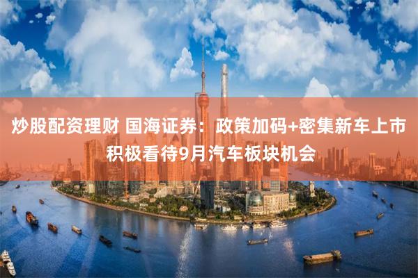 炒股配资理财 国海证券：政策加码+密集新车上市 积极看待9月汽车板块机会