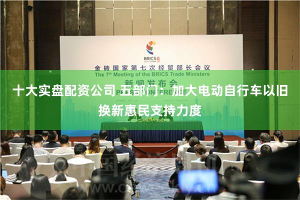 十大实盘配资公司 五部门：加大电动自行车以旧换新惠民支持力度