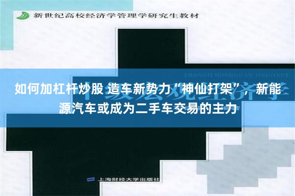 如何加杠杆炒股 造车新势力“神仙打架”，新能源汽车或成为二手车交易的主力