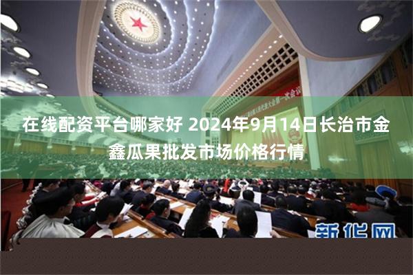 在线配资平台哪家好 2024年9月14日长治市金鑫瓜果批发市场价格行情