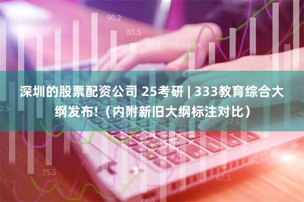 深圳的股票配资公司 25考研 | 333教育综合大纲发布!（内附新旧大纲标注对比）