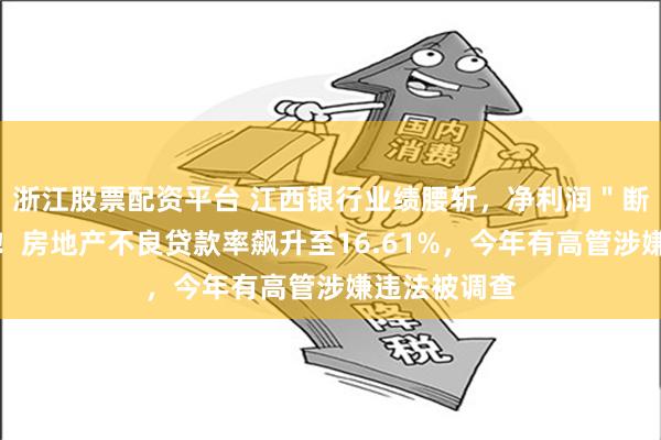 浙江股票配资平台 江西银行业绩腰斩，净利润＂断崖式＂下跌！房地产不良贷款率飙升至16.61%，今年有高管涉嫌违法被调查