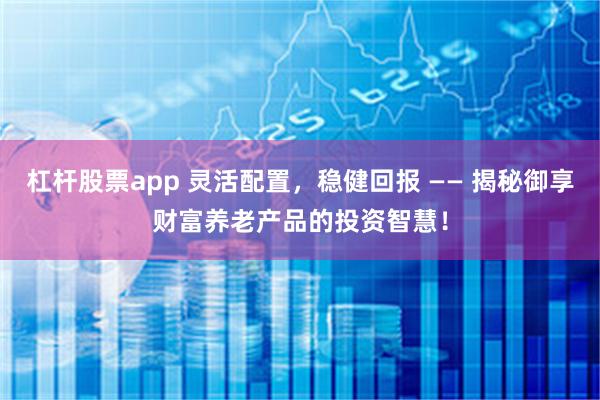 杠杆股票app 灵活配置，稳健回报 —— 揭秘御享财富养老产品的投资智慧！