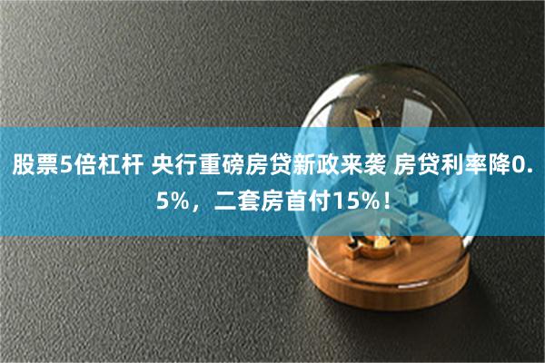 股票5倍杠杆 央行重磅房贷新政来袭 房贷利率降0.5%，二套房首付15%！