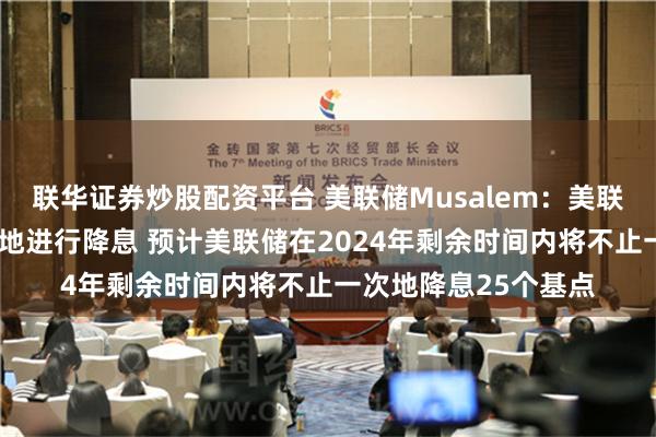 联华证券炒股配资平台 美联储Musalem：美联储应当“循序渐进”地进行降息 预计美联储在2024年剩余时间内将不止一次地降息25个基点