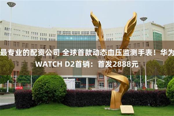 最专业的配资公司 全球首款动态血压监测手表！华为WATCH D2首销：首发2888元