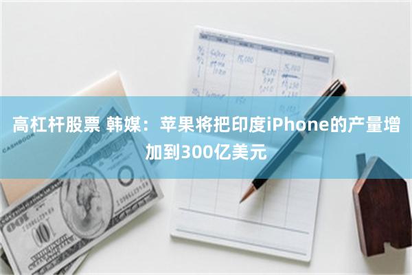 高杠杆股票 韩媒：苹果将把印度iPhone的产量增加到300亿美元