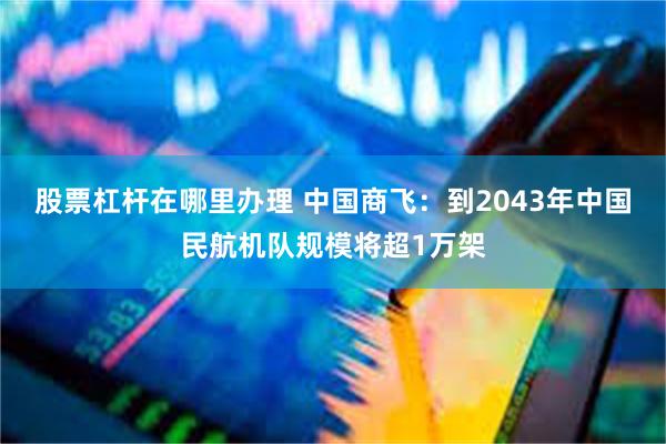 股票杠杆在哪里办理 中国商飞：到2043年中国民航机队规模将超1万架