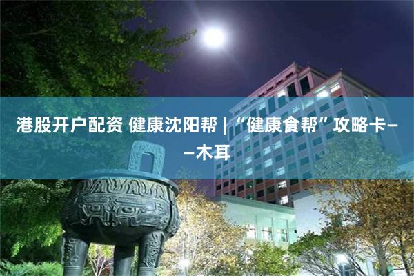 港股开户配资 健康沈阳帮 | “健康食帮”攻略卡——木耳