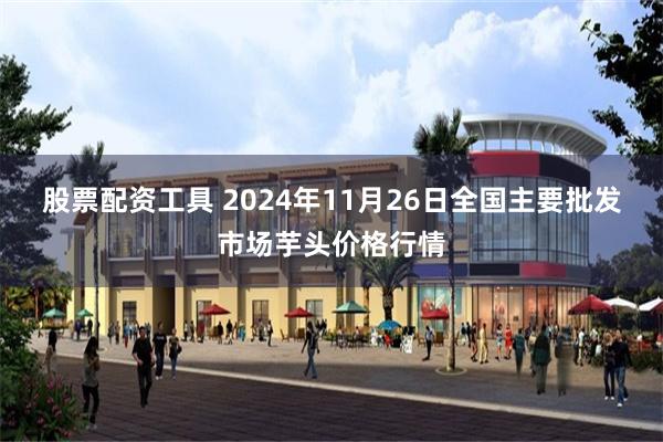 股票配资工具 2024年11月26日全国主要批发市场芋头价格行情