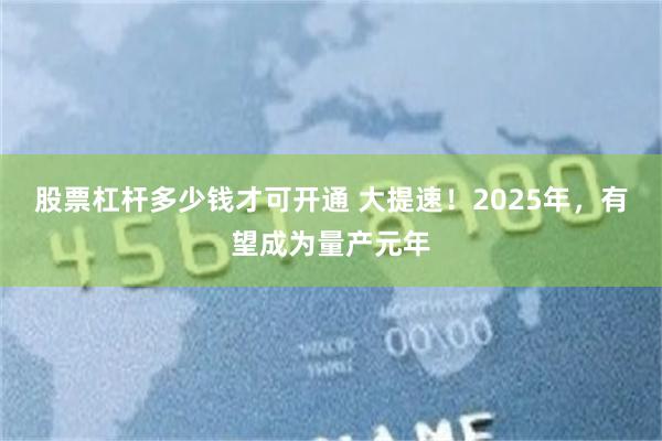 股票杠杆多少钱才可开通 大提速！2025年，有望成为量产元年