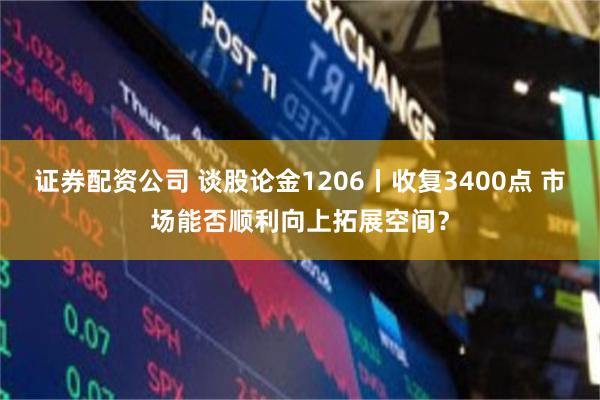 证券配资公司 谈股论金1206丨收复3400点 市场能否顺利向上拓展空间？