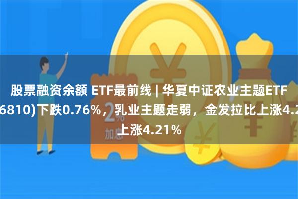 股票融资余额 ETF最前线 | 华夏中证农业主题ETF(516810)下跌0.76%，乳业主题走弱，金发拉比上涨4.21%