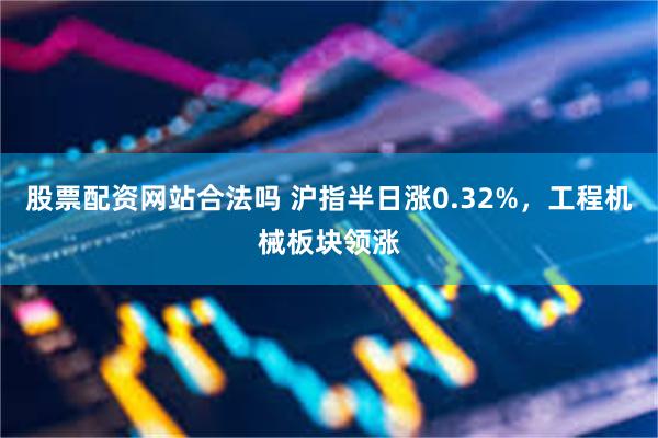 股票配资网站合法吗 沪指半日涨0.32%，工程机械板块领涨