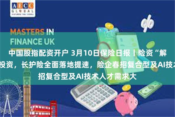 中国股指配资开户 3月10日保险日报丨险资“解锁”AIC股权投资，长护险全面落地提速，险企春招复合型及AI技术人才需求大