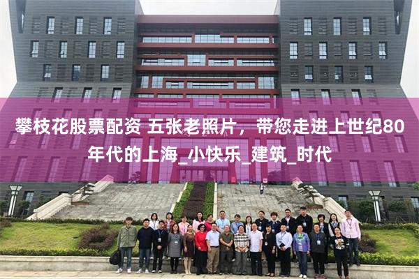 攀枝花股票配资 五张老照片，带您走进上世纪80年代的上海_小快乐_建筑_时代