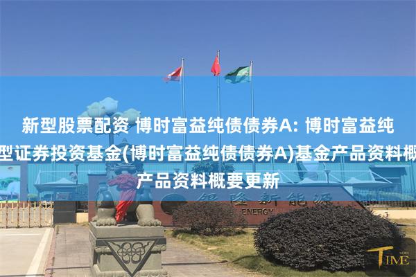 新型股票配资 博时富益纯债债券A: 博时富益纯债债券型证券投资基金(博时富益纯债债券A)基金产品资料概要更新