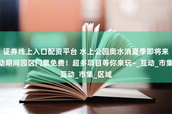 证券线上入口配资平台 水上公园奥水消夏季即将来袭!活动期间园区门票免费！超多项目等你来玩~_互动_市集_区域