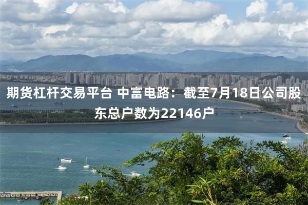 期货杠杆交易平台 中富电路：截至7月18日公司股东总户数为22146户
