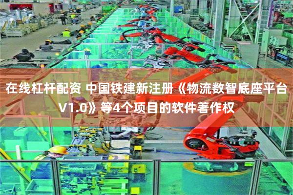 在线杠杆配资 中国铁建新注册《物流数智底座平台V1.0》等4个项目的软件著作权