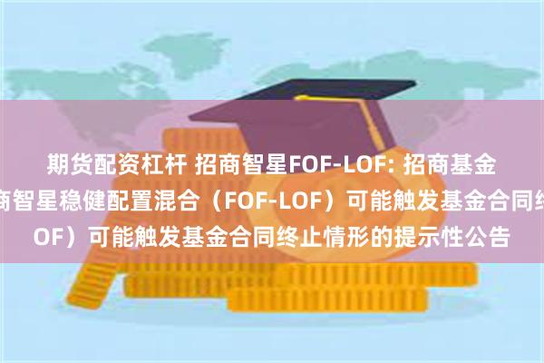 期货配资杠杆 招商智星FOF-LOF: 招商基金管理有限公司关于招商智星稳健配置混合（FOF-LOF）可能触发基金合同终止情形的提示性公告