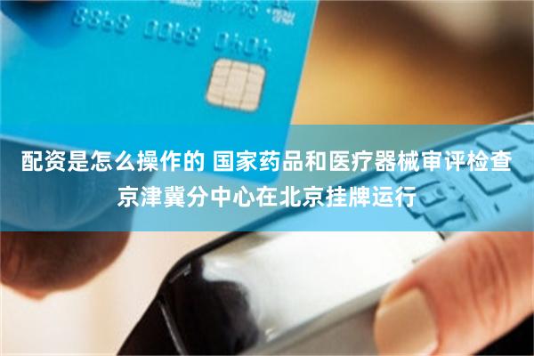 配资是怎么操作的 国家药品和医疗器械审评检查京津冀分中心在北京挂牌运行