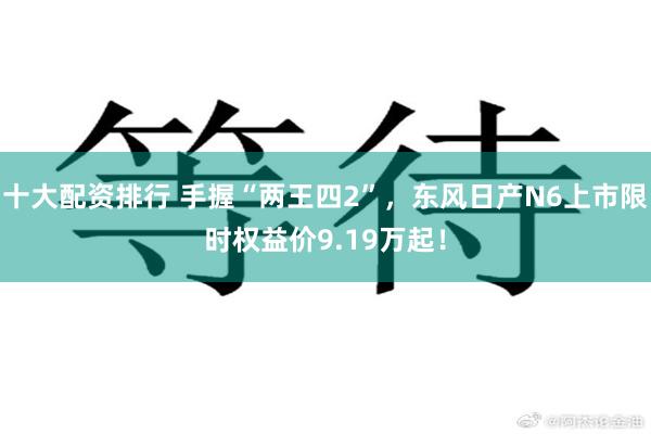 十大配资排行 手握“两王四2”，东风日产N6上市限时权益价9.19万起！