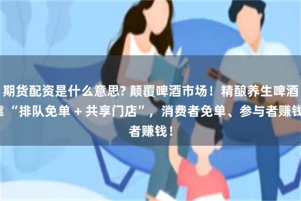 期货配资是什么意思? 颠覆啤酒市场！精酿养生啤酒靠 “排队免单 + 共享门店”，消费者免单、参与者赚钱！