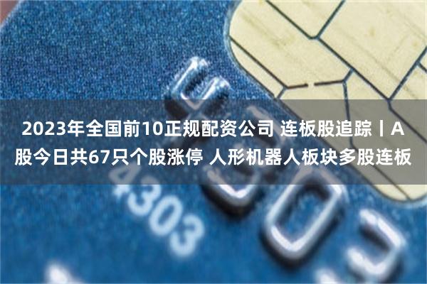 2023年全国前10正规配资公司 连板股追踪丨A股今日共67只个股涨停 人形机器人板块多股连板