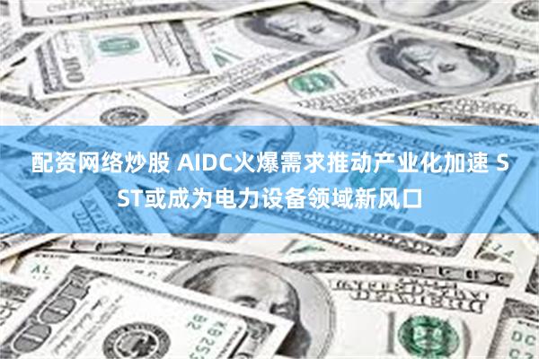 配资网络炒股 AIDC火爆需求推动产业化加速 SST或成为电力设备领域新风口