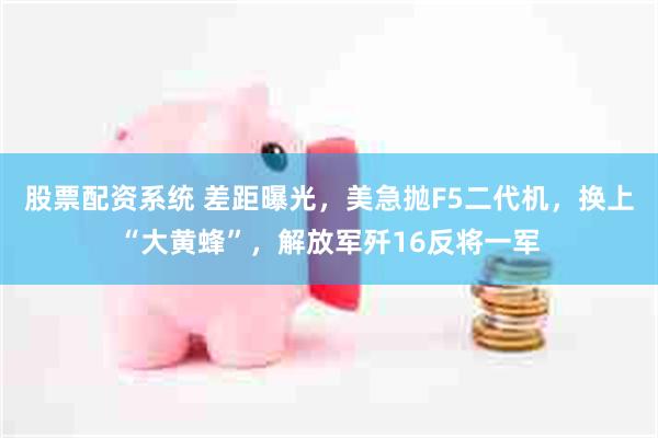 股票配资系统 差距曝光，美急抛F5二代机，换上“大黄蜂”，解放军歼16反将一军