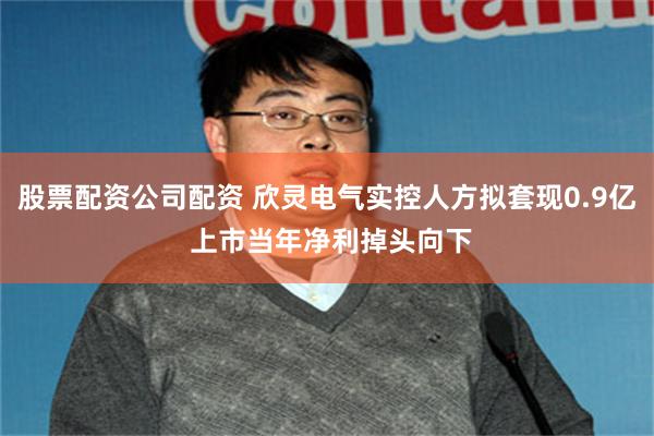 股票配资公司配资 欣灵电气实控人方拟套现0.9亿 上市当年净利掉头向下