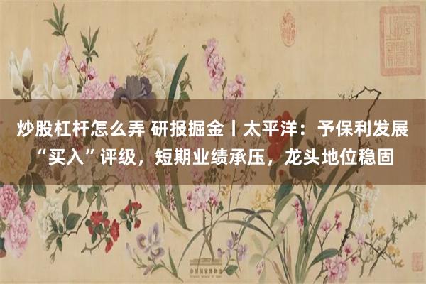 炒股杠杆怎么弄 研报掘金丨太平洋：予保利发展“买入”评级，短期业绩承压，龙头地位稳固