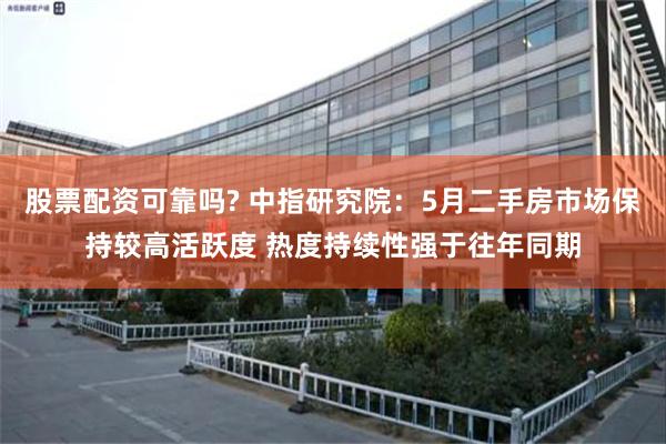 股票配资可靠吗? 中指研究院：5月二手房市场保持较高活跃度 热度持续性强于往年同期