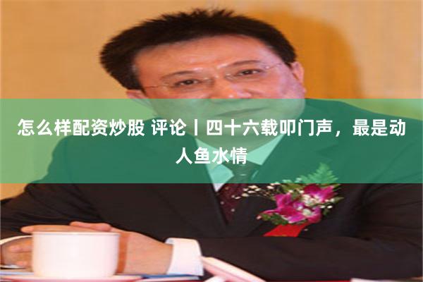 怎么样配资炒股 评论丨四十六载叩门声，最是动人鱼水情