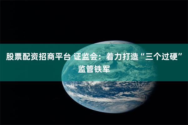 股票配资招商平台 证监会：着力打造“三个过硬”监管铁军